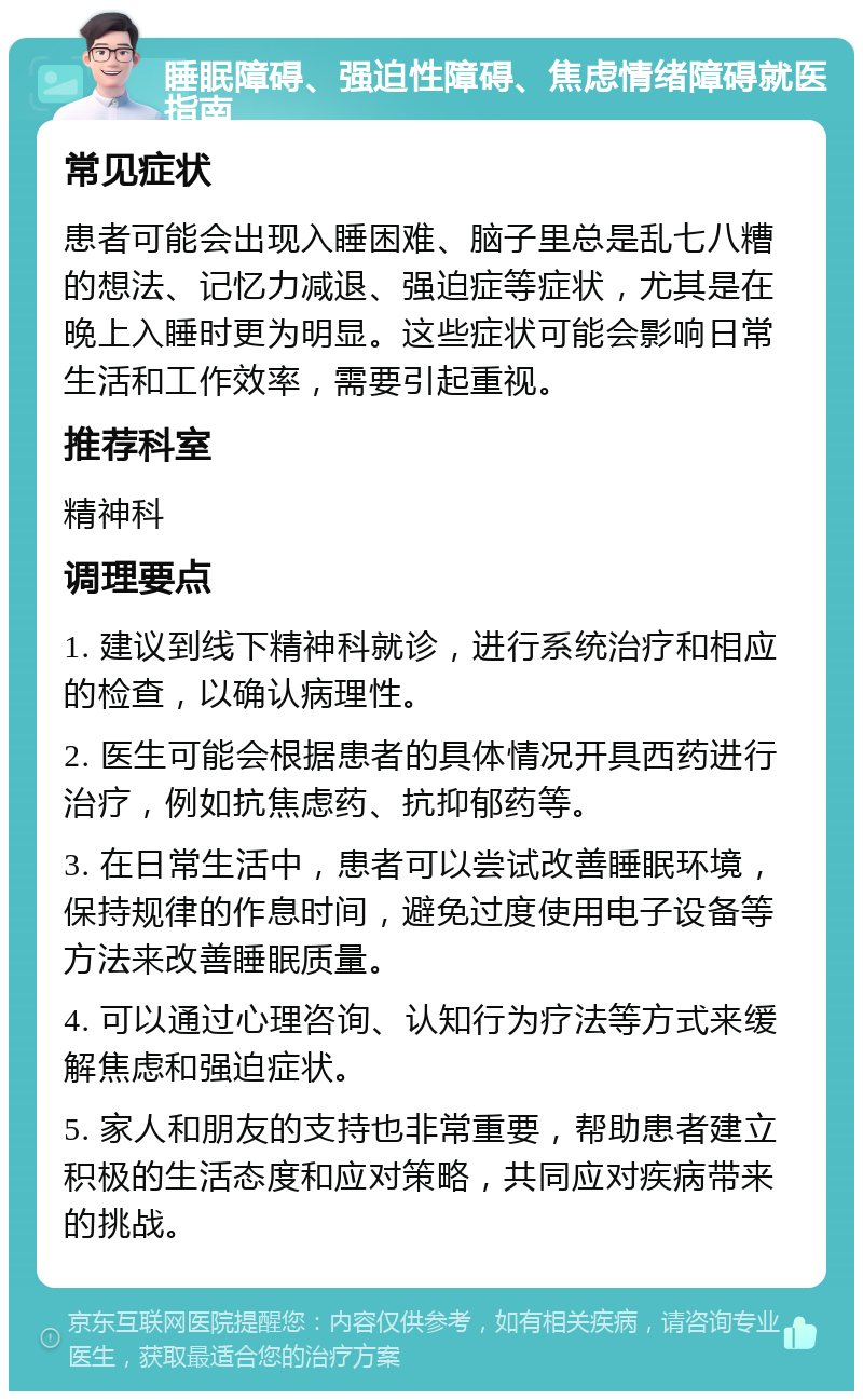 睡眠障碍、强迫性障碍、焦虑情绪障碍就医指南 常见症状 患者可能会出现入睡困难、脑子里总是乱七八糟的想法、记忆力减退、强迫症等症状，尤其是在晚上入睡时更为明显。这些症状可能会影响日常生活和工作效率，需要引起重视。 推荐科室 精神科 调理要点 1. 建议到线下精神科就诊，进行系统治疗和相应的检查，以确认病理性。 2. 医生可能会根据患者的具体情况开具西药进行治疗，例如抗焦虑药、抗抑郁药等。 3. 在日常生活中，患者可以尝试改善睡眠环境，保持规律的作息时间，避免过度使用电子设备等方法来改善睡眠质量。 4. 可以通过心理咨询、认知行为疗法等方式来缓解焦虑和强迫症状。 5. 家人和朋友的支持也非常重要，帮助患者建立积极的生活态度和应对策略，共同应对疾病带来的挑战。