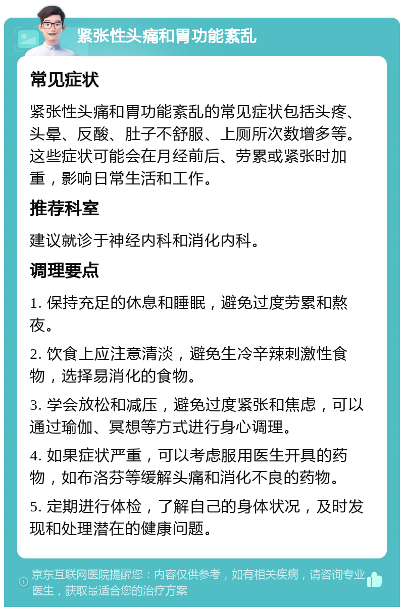 紧张性头痛和胃功能紊乱 常见症状 紧张性头痛和胃功能紊乱的常见症状包括头疼、头晕、反酸、肚子不舒服、上厕所次数增多等。这些症状可能会在月经前后、劳累或紧张时加重，影响日常生活和工作。 推荐科室 建议就诊于神经内科和消化内科。 调理要点 1. 保持充足的休息和睡眠，避免过度劳累和熬夜。 2. 饮食上应注意清淡，避免生冷辛辣刺激性食物，选择易消化的食物。 3. 学会放松和减压，避免过度紧张和焦虑，可以通过瑜伽、冥想等方式进行身心调理。 4. 如果症状严重，可以考虑服用医生开具的药物，如布洛芬等缓解头痛和消化不良的药物。 5. 定期进行体检，了解自己的身体状况，及时发现和处理潜在的健康问题。