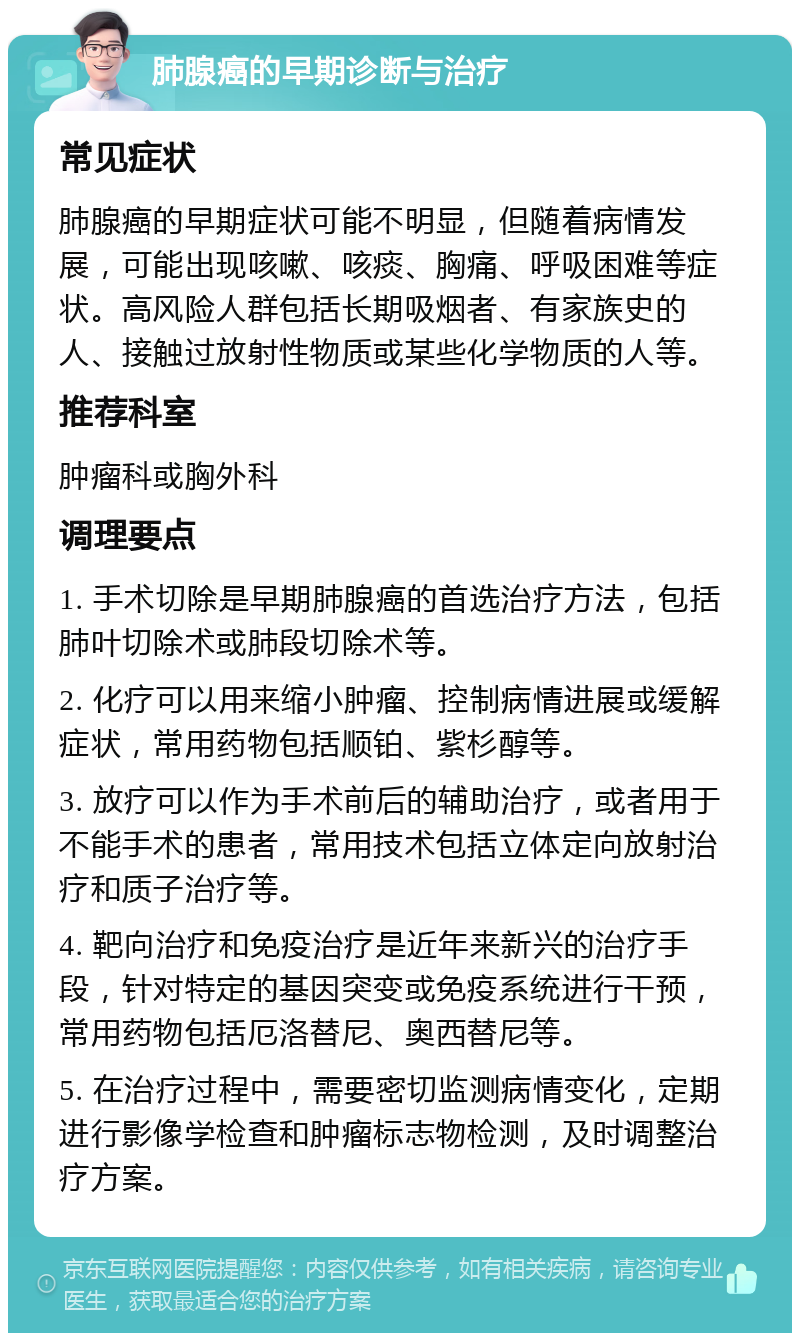 肺腺癌的早期诊断与治疗 常见症状 肺腺癌的早期症状可能不明显，但随着病情发展，可能出现咳嗽、咳痰、胸痛、呼吸困难等症状。高风险人群包括长期吸烟者、有家族史的人、接触过放射性物质或某些化学物质的人等。 推荐科室 肿瘤科或胸外科 调理要点 1. 手术切除是早期肺腺癌的首选治疗方法，包括肺叶切除术或肺段切除术等。 2. 化疗可以用来缩小肿瘤、控制病情进展或缓解症状，常用药物包括顺铂、紫杉醇等。 3. 放疗可以作为手术前后的辅助治疗，或者用于不能手术的患者，常用技术包括立体定向放射治疗和质子治疗等。 4. 靶向治疗和免疫治疗是近年来新兴的治疗手段，针对特定的基因突变或免疫系统进行干预，常用药物包括厄洛替尼、奥西替尼等。 5. 在治疗过程中，需要密切监测病情变化，定期进行影像学检查和肿瘤标志物检测，及时调整治疗方案。