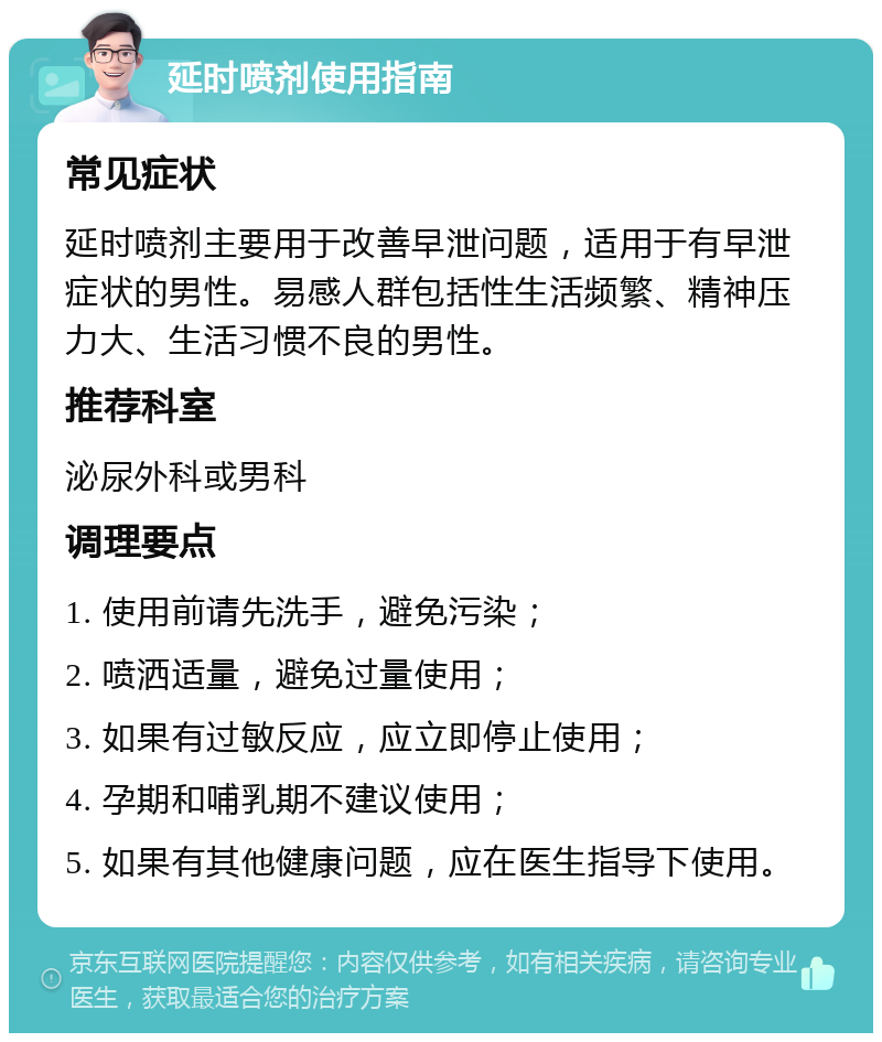 延时喷剂使用指南 常见症状 延时喷剂主要用于改善早泄问题，适用于有早泄症状的男性。易感人群包括性生活频繁、精神压力大、生活习惯不良的男性。 推荐科室 泌尿外科或男科 调理要点 1. 使用前请先洗手，避免污染； 2. 喷洒适量，避免过量使用； 3. 如果有过敏反应，应立即停止使用； 4. 孕期和哺乳期不建议使用； 5. 如果有其他健康问题，应在医生指导下使用。