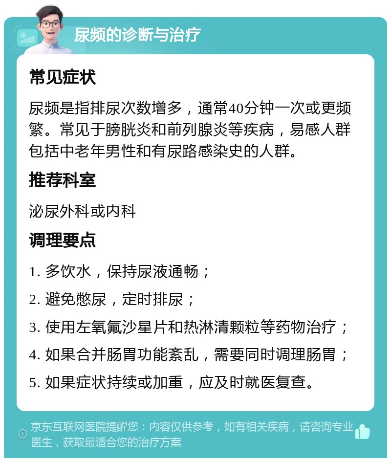 尿频的诊断与治疗 常见症状 尿频是指排尿次数增多，通常40分钟一次或更频繁。常见于膀胱炎和前列腺炎等疾病，易感人群包括中老年男性和有尿路感染史的人群。 推荐科室 泌尿外科或内科 调理要点 1. 多饮水，保持尿液通畅； 2. 避免憋尿，定时排尿； 3. 使用左氧氟沙星片和热淋清颗粒等药物治疗； 4. 如果合并肠胃功能紊乱，需要同时调理肠胃； 5. 如果症状持续或加重，应及时就医复查。