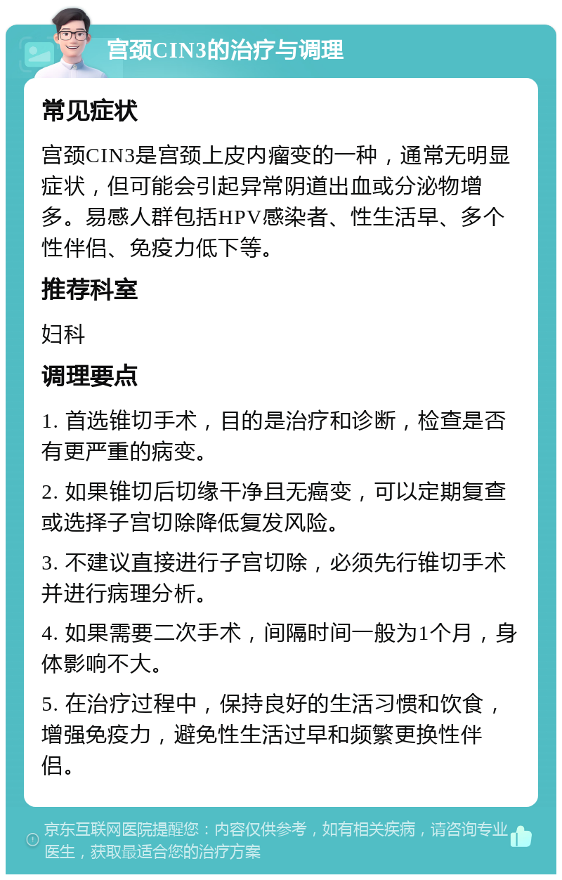 宫颈CIN3的治疗与调理 常见症状 宫颈CIN3是宫颈上皮内瘤变的一种，通常无明显症状，但可能会引起异常阴道出血或分泌物增多。易感人群包括HPV感染者、性生活早、多个性伴侣、免疫力低下等。 推荐科室 妇科 调理要点 1. 首选锥切手术，目的是治疗和诊断，检查是否有更严重的病变。 2. 如果锥切后切缘干净且无癌变，可以定期复查或选择子宫切除降低复发风险。 3. 不建议直接进行子宫切除，必须先行锥切手术并进行病理分析。 4. 如果需要二次手术，间隔时间一般为1个月，身体影响不大。 5. 在治疗过程中，保持良好的生活习惯和饮食，增强免疫力，避免性生活过早和频繁更换性伴侣。