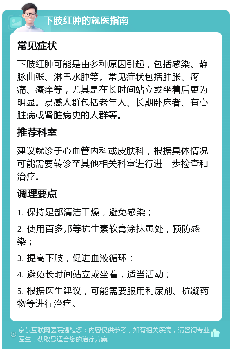 下肢红肿的就医指南 常见症状 下肢红肿可能是由多种原因引起，包括感染、静脉曲张、淋巴水肿等。常见症状包括肿胀、疼痛、瘙痒等，尤其是在长时间站立或坐着后更为明显。易感人群包括老年人、长期卧床者、有心脏病或肾脏病史的人群等。 推荐科室 建议就诊于心血管内科或皮肤科，根据具体情况可能需要转诊至其他相关科室进行进一步检查和治疗。 调理要点 1. 保持足部清洁干燥，避免感染； 2. 使用百多邦等抗生素软膏涂抹患处，预防感染； 3. 提高下肢，促进血液循环； 4. 避免长时间站立或坐着，适当活动； 5. 根据医生建议，可能需要服用利尿剂、抗凝药物等进行治疗。