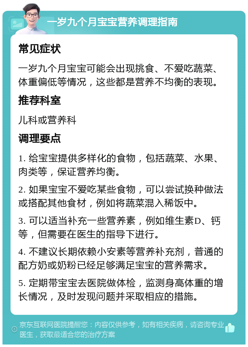 一岁九个月宝宝营养调理指南 常见症状 一岁九个月宝宝可能会出现挑食、不爱吃蔬菜、体重偏低等情况，这些都是营养不均衡的表现。 推荐科室 儿科或营养科 调理要点 1. 给宝宝提供多样化的食物，包括蔬菜、水果、肉类等，保证营养均衡。 2. 如果宝宝不爱吃某些食物，可以尝试换种做法或搭配其他食材，例如将蔬菜混入稀饭中。 3. 可以适当补充一些营养素，例如维生素D、钙等，但需要在医生的指导下进行。 4. 不建议长期依赖小安素等营养补充剂，普通的配方奶或奶粉已经足够满足宝宝的营养需求。 5. 定期带宝宝去医院做体检，监测身高体重的增长情况，及时发现问题并采取相应的措施。