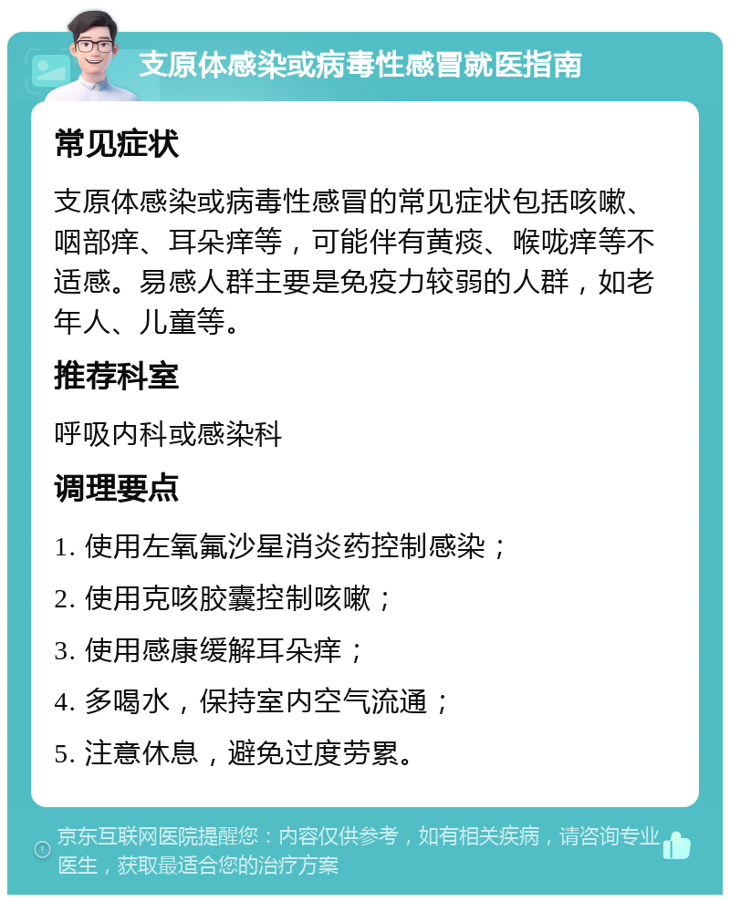 支原体感染或病毒性感冒就医指南 常见症状 支原体感染或病毒性感冒的常见症状包括咳嗽、咽部痒、耳朵痒等，可能伴有黄痰、喉咙痒等不适感。易感人群主要是免疫力较弱的人群，如老年人、儿童等。 推荐科室 呼吸内科或感染科 调理要点 1. 使用左氧氟沙星消炎药控制感染； 2. 使用克咳胶囊控制咳嗽； 3. 使用感康缓解耳朵痒； 4. 多喝水，保持室内空气流通； 5. 注意休息，避免过度劳累。