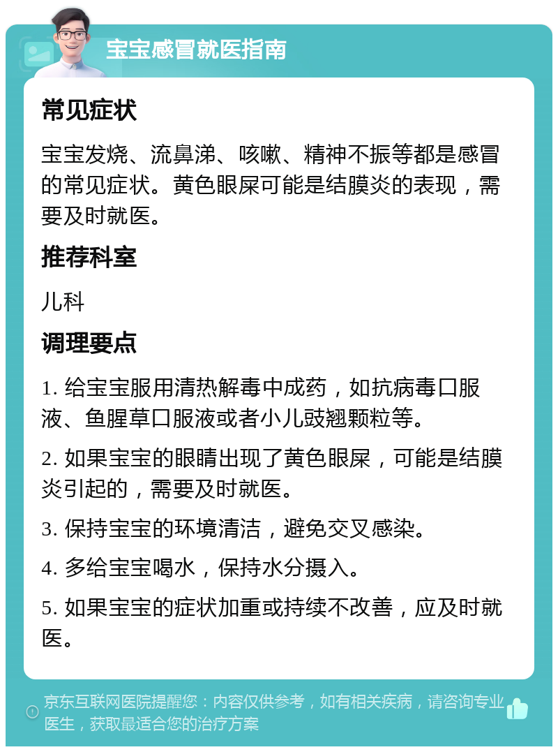 宝宝感冒就医指南 常见症状 宝宝发烧、流鼻涕、咳嗽、精神不振等都是感冒的常见症状。黄色眼屎可能是结膜炎的表现，需要及时就医。 推荐科室 儿科 调理要点 1. 给宝宝服用清热解毒中成药，如抗病毒口服液、鱼腥草口服液或者小儿豉翘颗粒等。 2. 如果宝宝的眼睛出现了黄色眼屎，可能是结膜炎引起的，需要及时就医。 3. 保持宝宝的环境清洁，避免交叉感染。 4. 多给宝宝喝水，保持水分摄入。 5. 如果宝宝的症状加重或持续不改善，应及时就医。