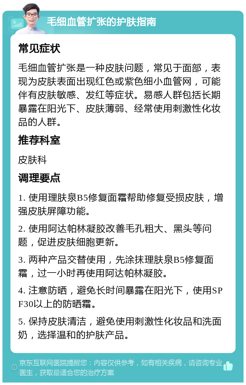 毛细血管扩张的护肤指南 常见症状 毛细血管扩张是一种皮肤问题，常见于面部，表现为皮肤表面出现红色或紫色细小血管网，可能伴有皮肤敏感、发红等症状。易感人群包括长期暴露在阳光下、皮肤薄弱、经常使用刺激性化妆品的人群。 推荐科室 皮肤科 调理要点 1. 使用理肤泉B5修复面霜帮助修复受损皮肤，增强皮肤屏障功能。 2. 使用阿达帕林凝胶改善毛孔粗大、黑头等问题，促进皮肤细胞更新。 3. 两种产品交替使用，先涂抹理肤泉B5修复面霜，过一小时再使用阿达帕林凝胶。 4. 注意防晒，避免长时间暴露在阳光下，使用SPF30以上的防晒霜。 5. 保持皮肤清洁，避免使用刺激性化妆品和洗面奶，选择温和的护肤产品。