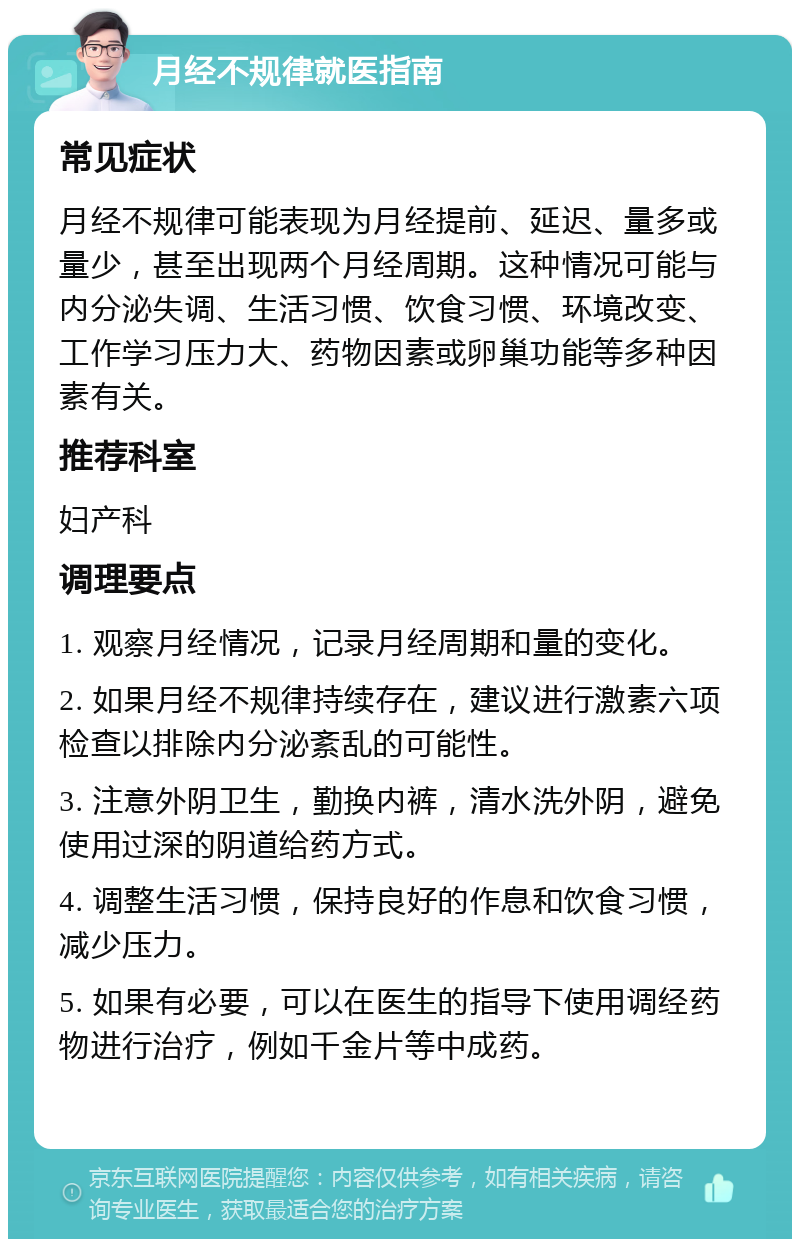 月经不规律就医指南 常见症状 月经不规律可能表现为月经提前、延迟、量多或量少，甚至出现两个月经周期。这种情况可能与内分泌失调、生活习惯、饮食习惯、环境改变、工作学习压力大、药物因素或卵巢功能等多种因素有关。 推荐科室 妇产科 调理要点 1. 观察月经情况，记录月经周期和量的变化。 2. 如果月经不规律持续存在，建议进行激素六项检查以排除内分泌紊乱的可能性。 3. 注意外阴卫生，勤换内裤，清水洗外阴，避免使用过深的阴道给药方式。 4. 调整生活习惯，保持良好的作息和饮食习惯，减少压力。 5. 如果有必要，可以在医生的指导下使用调经药物进行治疗，例如千金片等中成药。