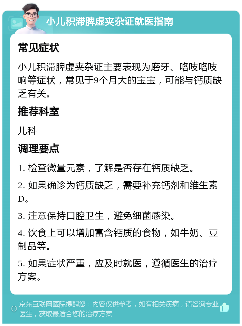 小儿积滞脾虚夹杂证就医指南 常见症状 小儿积滞脾虚夹杂证主要表现为磨牙、咯吱咯吱响等症状，常见于9个月大的宝宝，可能与钙质缺乏有关。 推荐科室 儿科 调理要点 1. 检查微量元素，了解是否存在钙质缺乏。 2. 如果确诊为钙质缺乏，需要补充钙剂和维生素D。 3. 注意保持口腔卫生，避免细菌感染。 4. 饮食上可以增加富含钙质的食物，如牛奶、豆制品等。 5. 如果症状严重，应及时就医，遵循医生的治疗方案。