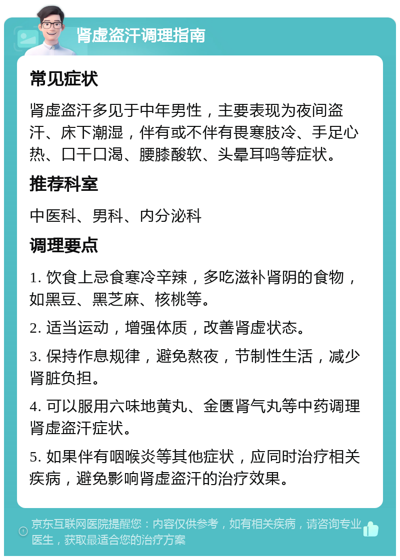 肾虚盗汗调理指南 常见症状 肾虚盗汗多见于中年男性，主要表现为夜间盗汗、床下潮湿，伴有或不伴有畏寒肢冷、手足心热、口干口渴、腰膝酸软、头晕耳鸣等症状。 推荐科室 中医科、男科、内分泌科 调理要点 1. 饮食上忌食寒冷辛辣，多吃滋补肾阴的食物，如黑豆、黑芝麻、核桃等。 2. 适当运动，增强体质，改善肾虚状态。 3. 保持作息规律，避免熬夜，节制性生活，减少肾脏负担。 4. 可以服用六味地黄丸、金匮肾气丸等中药调理肾虚盗汗症状。 5. 如果伴有咽喉炎等其他症状，应同时治疗相关疾病，避免影响肾虚盗汗的治疗效果。