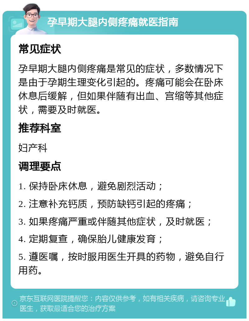 孕早期大腿内侧疼痛就医指南 常见症状 孕早期大腿内侧疼痛是常见的症状，多数情况下是由于孕期生理变化引起的。疼痛可能会在卧床休息后缓解，但如果伴随有出血、宫缩等其他症状，需要及时就医。 推荐科室 妇产科 调理要点 1. 保持卧床休息，避免剧烈活动； 2. 注意补充钙质，预防缺钙引起的疼痛； 3. 如果疼痛严重或伴随其他症状，及时就医； 4. 定期复查，确保胎儿健康发育； 5. 遵医嘱，按时服用医生开具的药物，避免自行用药。