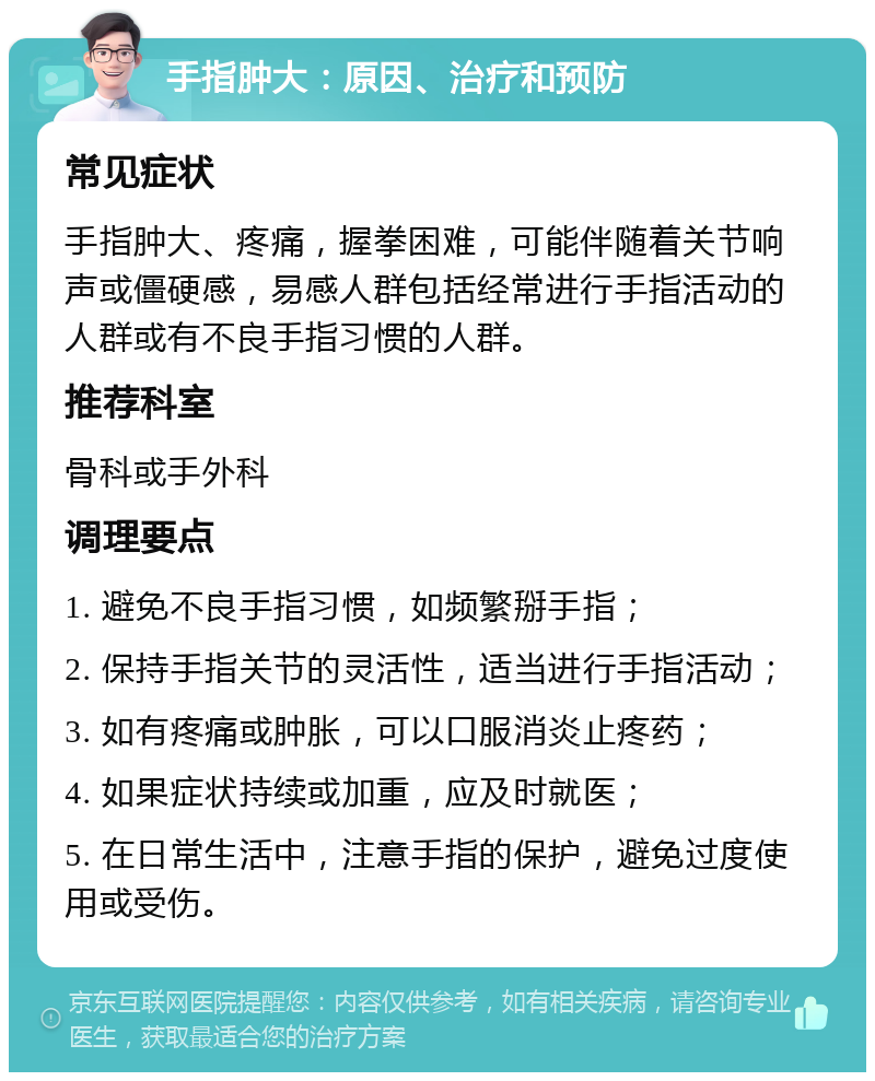 手指肿大：原因、治疗和预防 常见症状 手指肿大、疼痛，握拳困难，可能伴随着关节响声或僵硬感，易感人群包括经常进行手指活动的人群或有不良手指习惯的人群。 推荐科室 骨科或手外科 调理要点 1. 避免不良手指习惯，如频繁掰手指； 2. 保持手指关节的灵活性，适当进行手指活动； 3. 如有疼痛或肿胀，可以口服消炎止疼药； 4. 如果症状持续或加重，应及时就医； 5. 在日常生活中，注意手指的保护，避免过度使用或受伤。