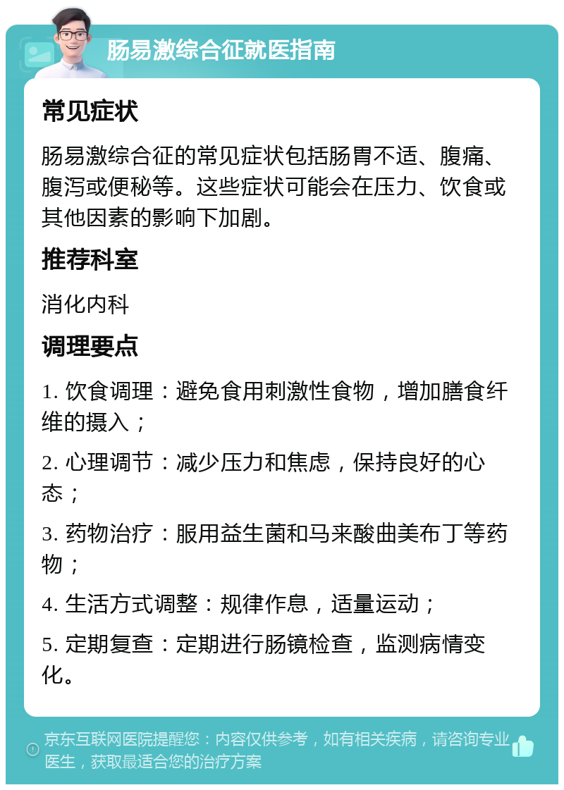 肠易激综合征就医指南 常见症状 肠易激综合征的常见症状包括肠胃不适、腹痛、腹泻或便秘等。这些症状可能会在压力、饮食或其他因素的影响下加剧。 推荐科室 消化内科 调理要点 1. 饮食调理：避免食用刺激性食物，增加膳食纤维的摄入； 2. 心理调节：减少压力和焦虑，保持良好的心态； 3. 药物治疗：服用益生菌和马来酸曲美布丁等药物； 4. 生活方式调整：规律作息，适量运动； 5. 定期复查：定期进行肠镜检查，监测病情变化。