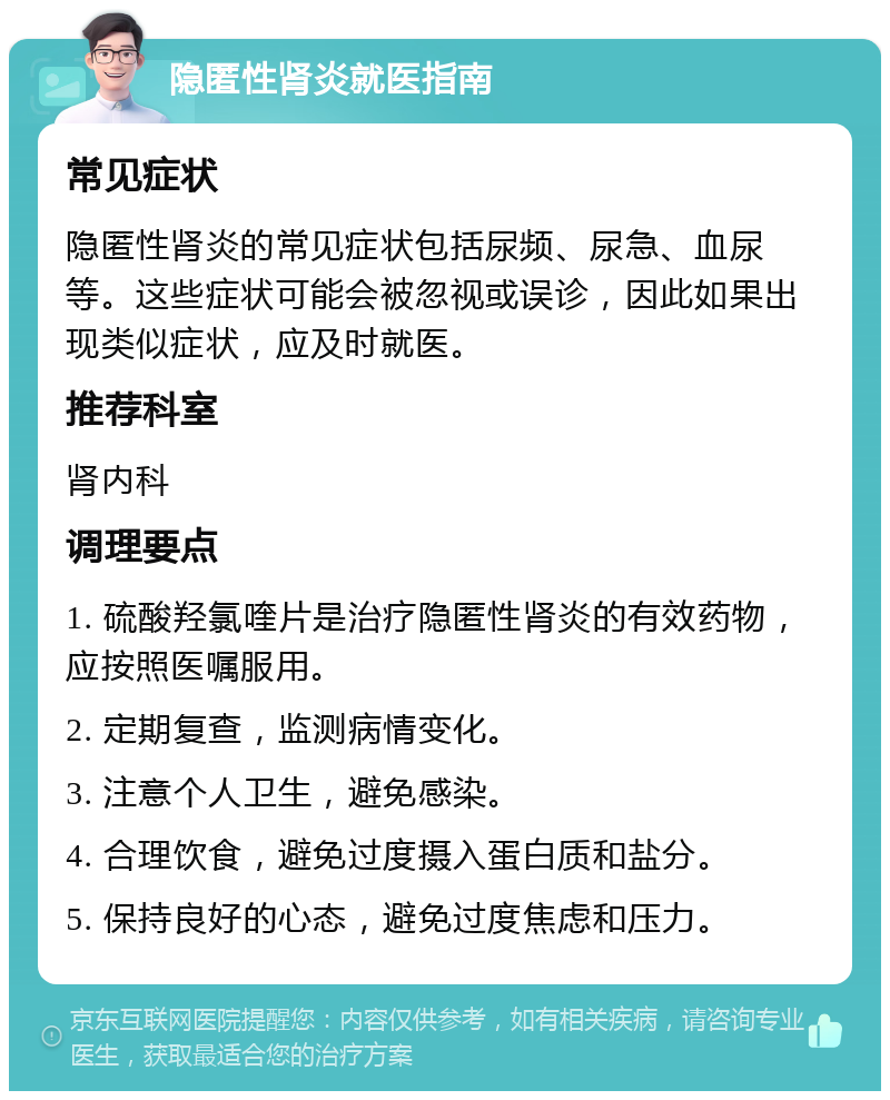 隐匿性肾炎就医指南 常见症状 隐匿性肾炎的常见症状包括尿频、尿急、血尿等。这些症状可能会被忽视或误诊，因此如果出现类似症状，应及时就医。 推荐科室 肾内科 调理要点 1. 硫酸羟氯喹片是治疗隐匿性肾炎的有效药物，应按照医嘱服用。 2. 定期复查，监测病情变化。 3. 注意个人卫生，避免感染。 4. 合理饮食，避免过度摄入蛋白质和盐分。 5. 保持良好的心态，避免过度焦虑和压力。