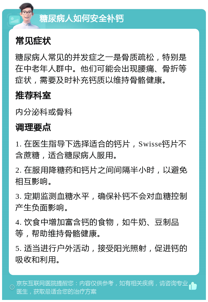 糖尿病人如何安全补钙 常见症状 糖尿病人常见的并发症之一是骨质疏松，特别是在中老年人群中。他们可能会出现腰痛、骨折等症状，需要及时补充钙质以维持骨骼健康。 推荐科室 内分泌科或骨科 调理要点 1. 在医生指导下选择适合的钙片，Swisse钙片不含蔗糖，适合糖尿病人服用。 2. 在服用降糖药和钙片之间间隔半小时，以避免相互影响。 3. 定期监测血糖水平，确保补钙不会对血糖控制产生负面影响。 4. 饮食中增加富含钙的食物，如牛奶、豆制品等，帮助维持骨骼健康。 5. 适当进行户外活动，接受阳光照射，促进钙的吸收和利用。