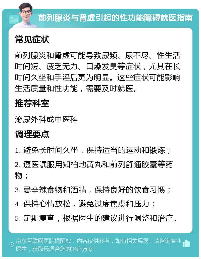 前列腺炎与肾虚引起的性功能障碍就医指南 常见症状 前列腺炎和肾虚可能导致尿频、尿不尽、性生活时间短、疲乏无力、口燥发臭等症状，尤其在长时间久坐和手淫后更为明显。这些症状可能影响生活质量和性功能，需要及时就医。 推荐科室 泌尿外科或中医科 调理要点 1. 避免长时间久坐，保持适当的运动和锻炼； 2. 遵医嘱服用知柏地黄丸和前列舒通胶囊等药物； 3. 忌辛辣食物和酒精，保持良好的饮食习惯； 4. 保持心情放松，避免过度焦虑和压力； 5. 定期复查，根据医生的建议进行调整和治疗。