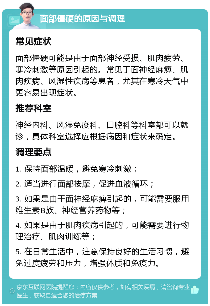 面部僵硬的原因与调理 常见症状 面部僵硬可能是由于面部神经受损、肌肉疲劳、寒冷刺激等原因引起的。常见于面神经麻痹、肌肉疾病、风湿性疾病等患者，尤其在寒冷天气中更容易出现症状。 推荐科室 神经内科、风湿免疫科、口腔科等科室都可以就诊，具体科室选择应根据病因和症状来确定。 调理要点 1. 保持面部温暖，避免寒冷刺激； 2. 适当进行面部按摩，促进血液循环； 3. 如果是由于面神经麻痹引起的，可能需要服用维生素B族、神经营养药物等； 4. 如果是由于肌肉疾病引起的，可能需要进行物理治疗、肌肉训练等； 5. 在日常生活中，注意保持良好的生活习惯，避免过度疲劳和压力，增强体质和免疫力。