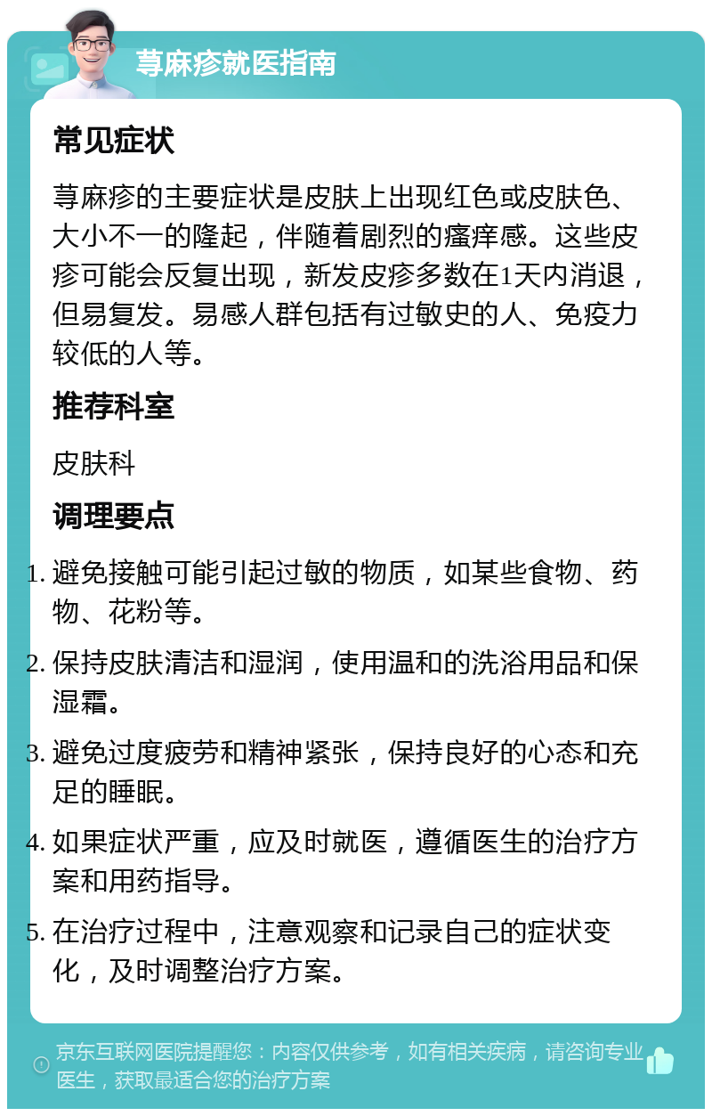 荨麻疹就医指南 常见症状 荨麻疹的主要症状是皮肤上出现红色或皮肤色、大小不一的隆起，伴随着剧烈的瘙痒感。这些皮疹可能会反复出现，新发皮疹多数在1天内消退，但易复发。易感人群包括有过敏史的人、免疫力较低的人等。 推荐科室 皮肤科 调理要点 避免接触可能引起过敏的物质，如某些食物、药物、花粉等。 保持皮肤清洁和湿润，使用温和的洗浴用品和保湿霜。 避免过度疲劳和精神紧张，保持良好的心态和充足的睡眠。 如果症状严重，应及时就医，遵循医生的治疗方案和用药指导。 在治疗过程中，注意观察和记录自己的症状变化，及时调整治疗方案。