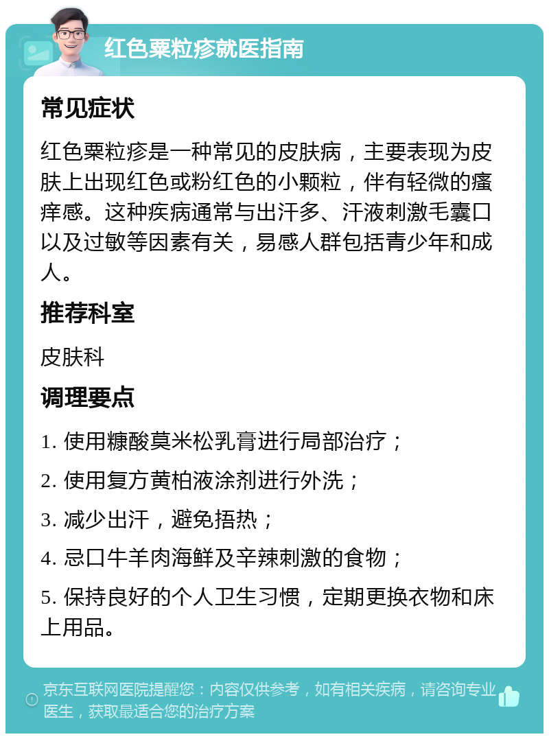 红色粟粒疹就医指南 常见症状 红色粟粒疹是一种常见的皮肤病，主要表现为皮肤上出现红色或粉红色的小颗粒，伴有轻微的瘙痒感。这种疾病通常与出汗多、汗液刺激毛囊口以及过敏等因素有关，易感人群包括青少年和成人。 推荐科室 皮肤科 调理要点 1. 使用糠酸莫米松乳膏进行局部治疗； 2. 使用复方黄柏液涂剂进行外洗； 3. 减少出汗，避免捂热； 4. 忌口牛羊肉海鲜及辛辣刺激的食物； 5. 保持良好的个人卫生习惯，定期更换衣物和床上用品。