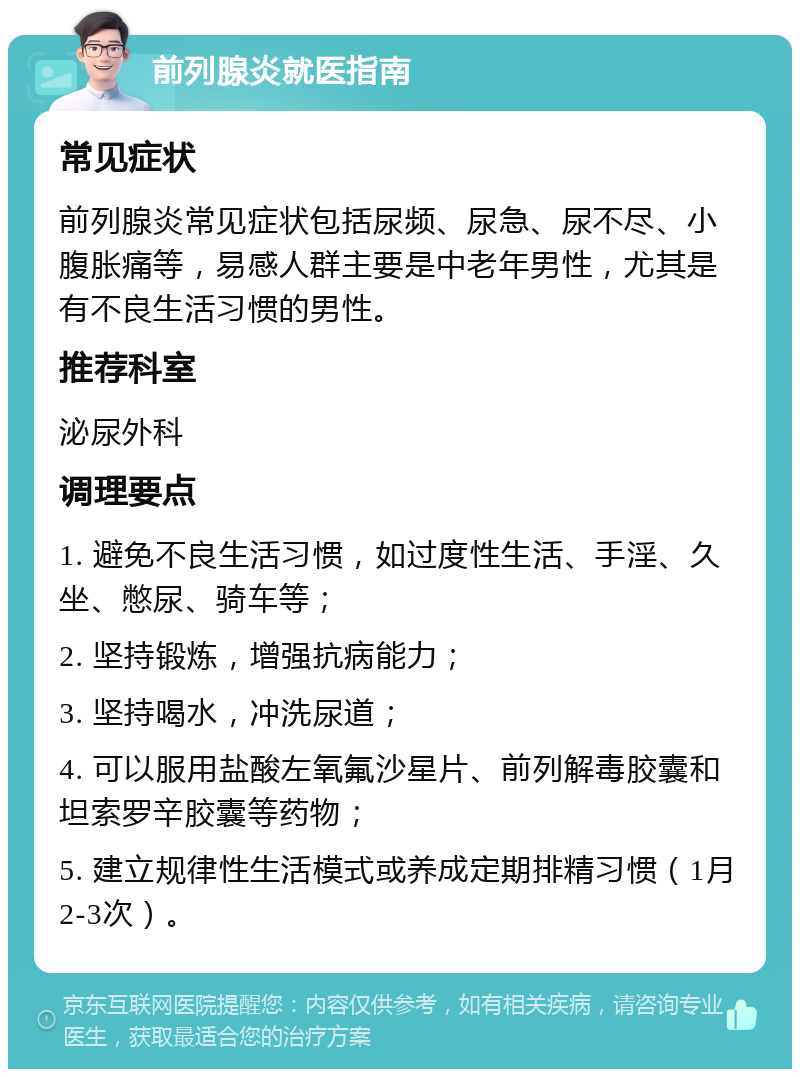 前列腺炎就医指南 常见症状 前列腺炎常见症状包括尿频、尿急、尿不尽、小腹胀痛等，易感人群主要是中老年男性，尤其是有不良生活习惯的男性。 推荐科室 泌尿外科 调理要点 1. 避免不良生活习惯，如过度性生活、手淫、久坐、憋尿、骑车等； 2. 坚持锻炼，增强抗病能力； 3. 坚持喝水，冲洗尿道； 4. 可以服用盐酸左氧氟沙星片、前列解毒胶囊和坦索罗辛胶囊等药物； 5. 建立规律性生活模式或养成定期排精习惯（1月2-3次）。