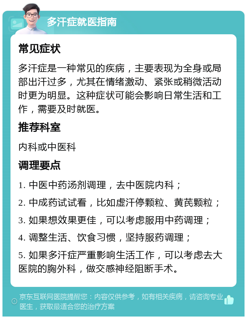 多汗症就医指南 常见症状 多汗症是一种常见的疾病，主要表现为全身或局部出汗过多，尤其在情绪激动、紧张或稍微活动时更为明显。这种症状可能会影响日常生活和工作，需要及时就医。 推荐科室 内科或中医科 调理要点 1. 中医中药汤剂调理，去中医院内科； 2. 中成药试试看，比如虚汗停颗粒、黄芪颗粒； 3. 如果想效果更佳，可以考虑服用中药调理； 4. 调整生活、饮食习惯，坚持服药调理； 5. 如果多汗症严重影响生活工作，可以考虑去大医院的胸外科，做交感神经阻断手术。