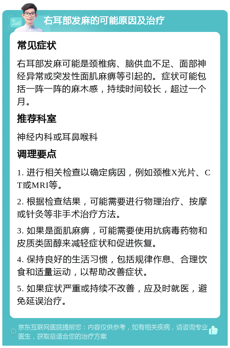 右耳部发麻的可能原因及治疗 常见症状 右耳部发麻可能是颈椎病、脑供血不足、面部神经异常或突发性面肌麻痹等引起的。症状可能包括一阵一阵的麻木感，持续时间较长，超过一个月。 推荐科室 神经内科或耳鼻喉科 调理要点 1. 进行相关检查以确定病因，例如颈椎X光片、CT或MRI等。 2. 根据检查结果，可能需要进行物理治疗、按摩或针灸等非手术治疗方法。 3. 如果是面肌麻痹，可能需要使用抗病毒药物和皮质类固醇来减轻症状和促进恢复。 4. 保持良好的生活习惯，包括规律作息、合理饮食和适量运动，以帮助改善症状。 5. 如果症状严重或持续不改善，应及时就医，避免延误治疗。