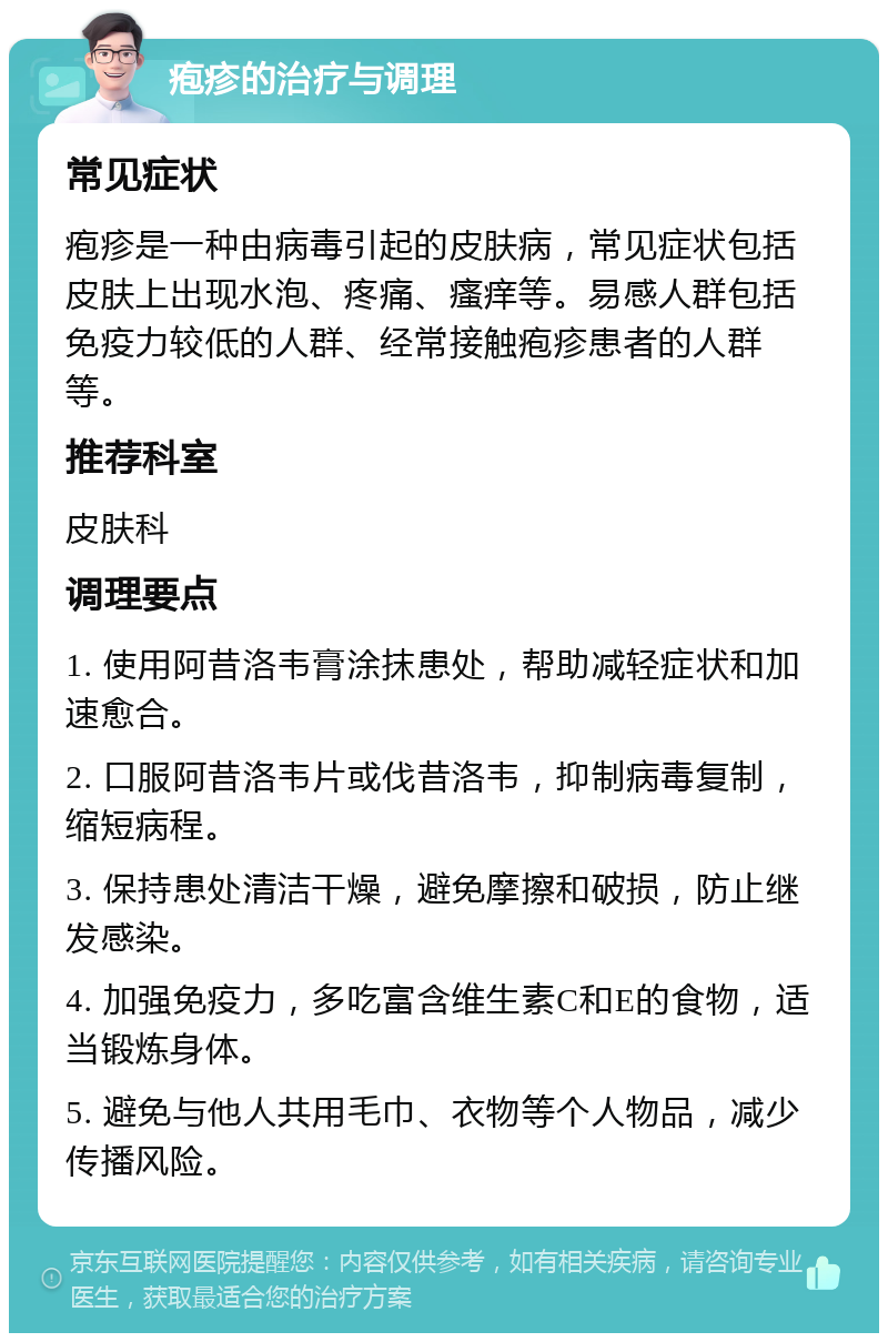 疱疹的治疗与调理 常见症状 疱疹是一种由病毒引起的皮肤病，常见症状包括皮肤上出现水泡、疼痛、瘙痒等。易感人群包括免疫力较低的人群、经常接触疱疹患者的人群等。 推荐科室 皮肤科 调理要点 1. 使用阿昔洛韦膏涂抹患处，帮助减轻症状和加速愈合。 2. 口服阿昔洛韦片或伐昔洛韦，抑制病毒复制，缩短病程。 3. 保持患处清洁干燥，避免摩擦和破损，防止继发感染。 4. 加强免疫力，多吃富含维生素C和E的食物，适当锻炼身体。 5. 避免与他人共用毛巾、衣物等个人物品，减少传播风险。