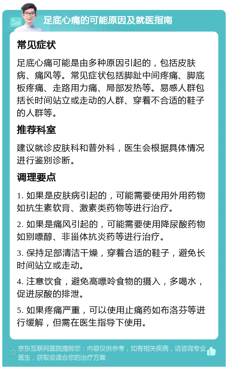 足底心痛的可能原因及就医指南 常见症状 足底心痛可能是由多种原因引起的，包括皮肤病、痛风等。常见症状包括脚趾中间疼痛、脚底板疼痛、走路用力痛、局部发热等。易感人群包括长时间站立或走动的人群、穿着不合适的鞋子的人群等。 推荐科室 建议就诊皮肤科和普外科，医生会根据具体情况进行鉴别诊断。 调理要点 1. 如果是皮肤病引起的，可能需要使用外用药物如抗生素软膏、激素类药物等进行治疗。 2. 如果是痛风引起的，可能需要使用降尿酸药物如别嘌醇、非甾体抗炎药等进行治疗。 3. 保持足部清洁干燥，穿着合适的鞋子，避免长时间站立或走动。 4. 注意饮食，避免高嘌呤食物的摄入，多喝水，促进尿酸的排泄。 5. 如果疼痛严重，可以使用止痛药如布洛芬等进行缓解，但需在医生指导下使用。