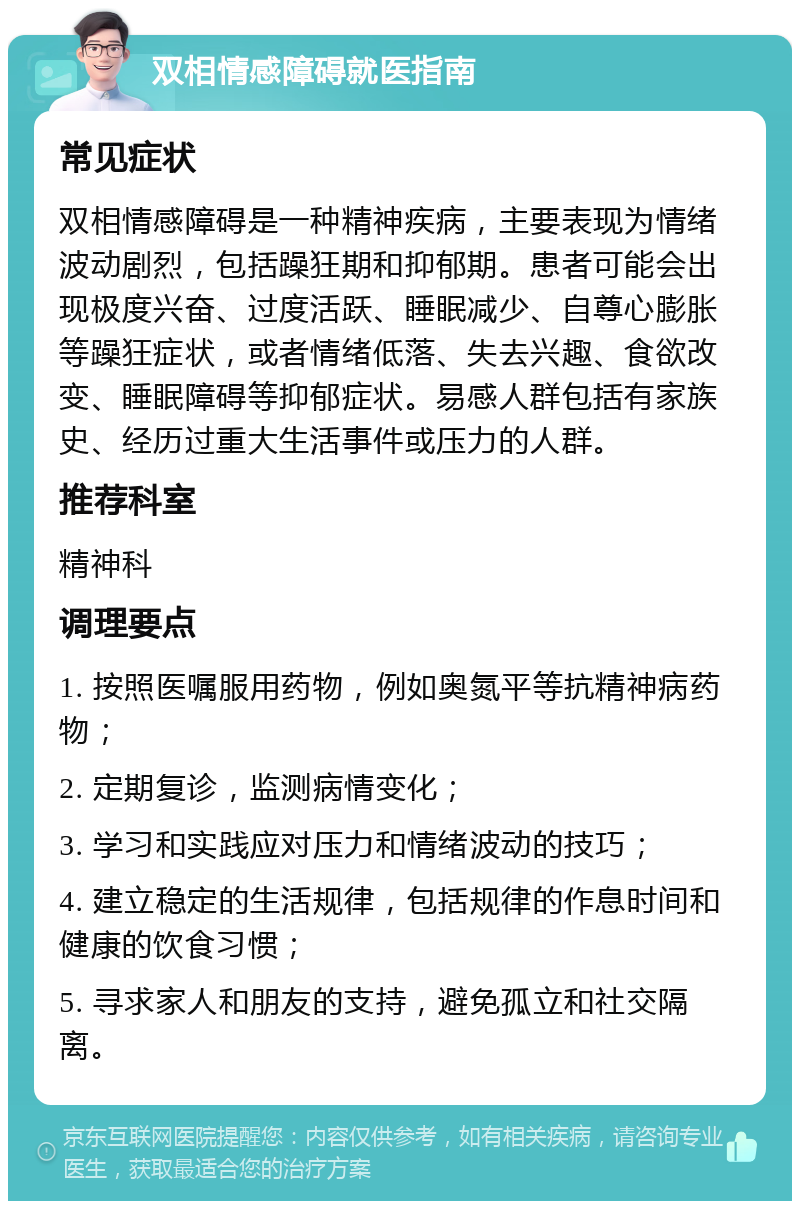 双相情感障碍就医指南 常见症状 双相情感障碍是一种精神疾病，主要表现为情绪波动剧烈，包括躁狂期和抑郁期。患者可能会出现极度兴奋、过度活跃、睡眠减少、自尊心膨胀等躁狂症状，或者情绪低落、失去兴趣、食欲改变、睡眠障碍等抑郁症状。易感人群包括有家族史、经历过重大生活事件或压力的人群。 推荐科室 精神科 调理要点 1. 按照医嘱服用药物，例如奥氮平等抗精神病药物； 2. 定期复诊，监测病情变化； 3. 学习和实践应对压力和情绪波动的技巧； 4. 建立稳定的生活规律，包括规律的作息时间和健康的饮食习惯； 5. 寻求家人和朋友的支持，避免孤立和社交隔离。