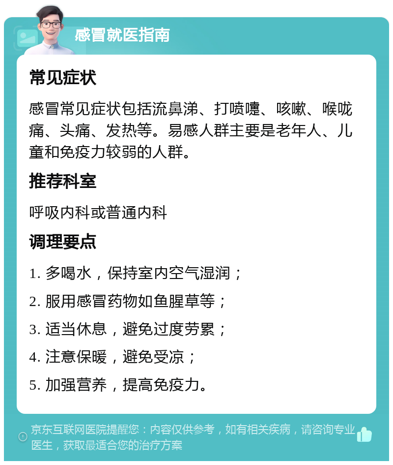 感冒就医指南 常见症状 感冒常见症状包括流鼻涕、打喷嚏、咳嗽、喉咙痛、头痛、发热等。易感人群主要是老年人、儿童和免疫力较弱的人群。 推荐科室 呼吸内科或普通内科 调理要点 1. 多喝水，保持室内空气湿润； 2. 服用感冒药物如鱼腥草等； 3. 适当休息，避免过度劳累； 4. 注意保暖，避免受凉； 5. 加强营养，提高免疫力。