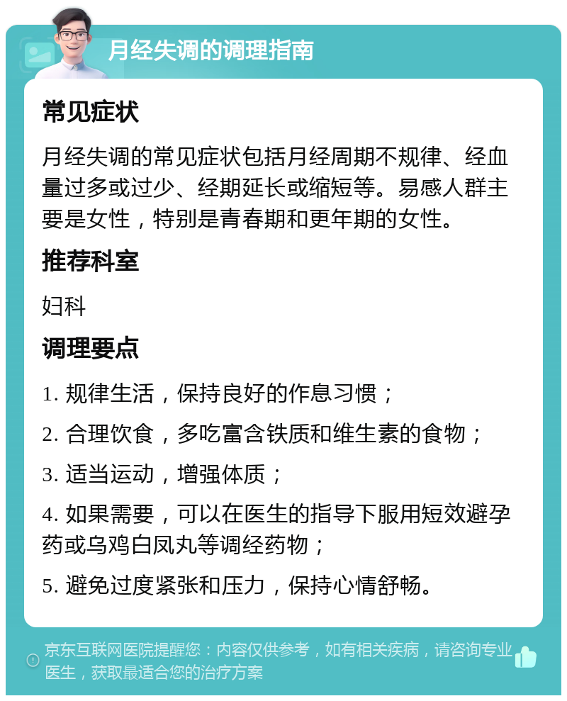 月经失调的调理指南 常见症状 月经失调的常见症状包括月经周期不规律、经血量过多或过少、经期延长或缩短等。易感人群主要是女性，特别是青春期和更年期的女性。 推荐科室 妇科 调理要点 1. 规律生活，保持良好的作息习惯； 2. 合理饮食，多吃富含铁质和维生素的食物； 3. 适当运动，增强体质； 4. 如果需要，可以在医生的指导下服用短效避孕药或乌鸡白凤丸等调经药物； 5. 避免过度紧张和压力，保持心情舒畅。