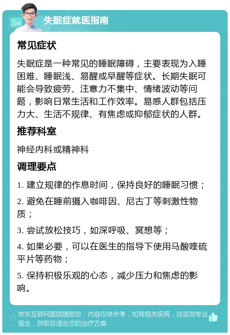 失眠症就医指南 常见症状 失眠症是一种常见的睡眠障碍，主要表现为入睡困难、睡眠浅、易醒或早醒等症状。长期失眠可能会导致疲劳、注意力不集中、情绪波动等问题，影响日常生活和工作效率。易感人群包括压力大、生活不规律、有焦虑或抑郁症状的人群。 推荐科室 神经内科或精神科 调理要点 1. 建立规律的作息时间，保持良好的睡眠习惯； 2. 避免在睡前摄入咖啡因、尼古丁等刺激性物质； 3. 尝试放松技巧，如深呼吸、冥想等； 4. 如果必要，可以在医生的指导下使用马酸喹硫平片等药物； 5. 保持积极乐观的心态，减少压力和焦虑的影响。