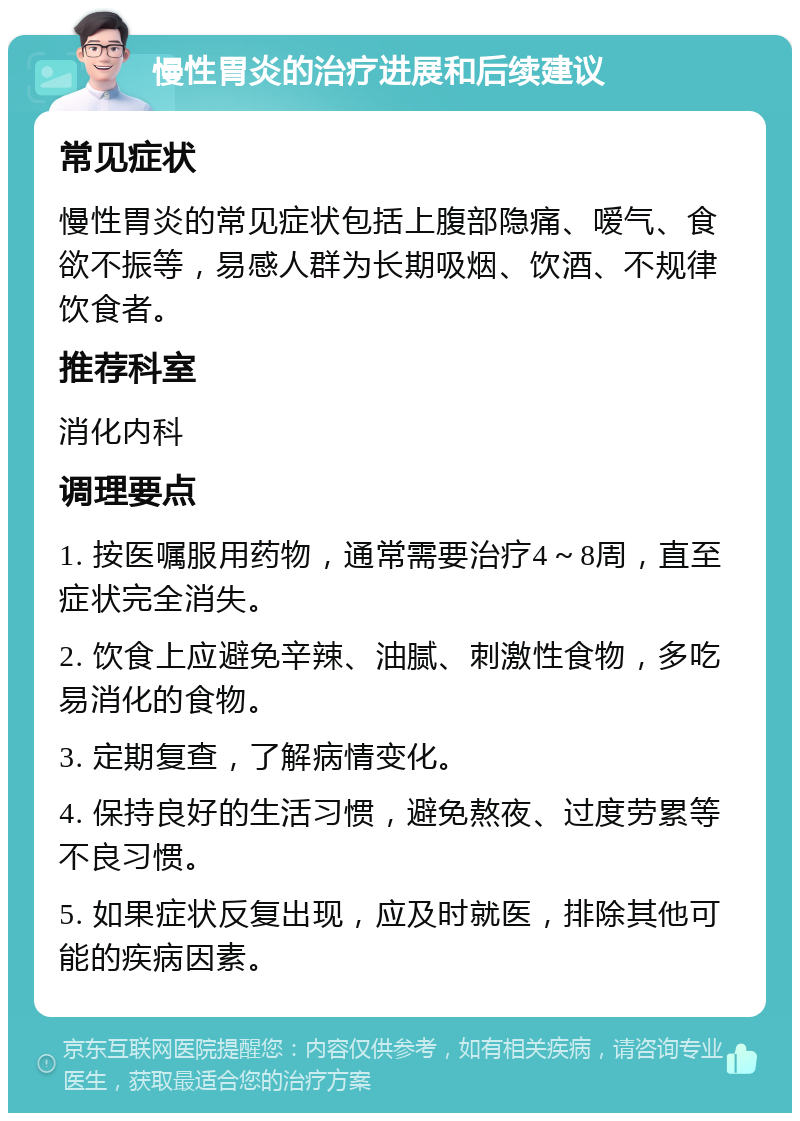 慢性胃炎的治疗进展和后续建议 常见症状 慢性胃炎的常见症状包括上腹部隐痛、嗳气、食欲不振等，易感人群为长期吸烟、饮酒、不规律饮食者。 推荐科室 消化内科 调理要点 1. 按医嘱服用药物，通常需要治疗4～8周，直至症状完全消失。 2. 饮食上应避免辛辣、油腻、刺激性食物，多吃易消化的食物。 3. 定期复查，了解病情变化。 4. 保持良好的生活习惯，避免熬夜、过度劳累等不良习惯。 5. 如果症状反复出现，应及时就医，排除其他可能的疾病因素。