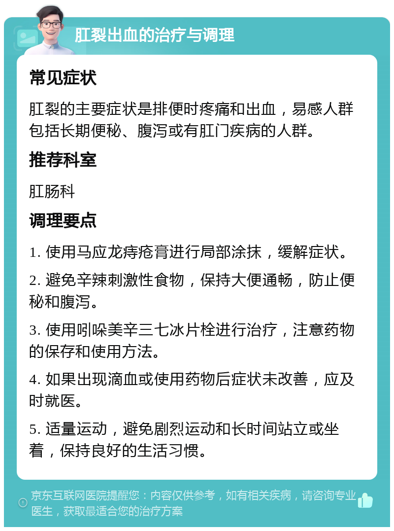 肛裂出血的治疗与调理 常见症状 肛裂的主要症状是排便时疼痛和出血，易感人群包括长期便秘、腹泻或有肛门疾病的人群。 推荐科室 肛肠科 调理要点 1. 使用马应龙痔疮膏进行局部涂抹，缓解症状。 2. 避免辛辣刺激性食物，保持大便通畅，防止便秘和腹泻。 3. 使用吲哚美辛三七冰片栓进行治疗，注意药物的保存和使用方法。 4. 如果出现滴血或使用药物后症状未改善，应及时就医。 5. 适量运动，避免剧烈运动和长时间站立或坐着，保持良好的生活习惯。