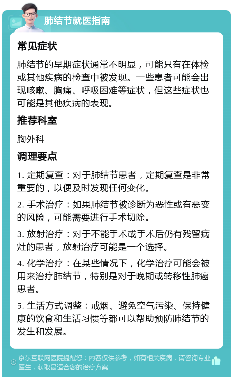 肺结节就医指南 常见症状 肺结节的早期症状通常不明显，可能只有在体检或其他疾病的检查中被发现。一些患者可能会出现咳嗽、胸痛、呼吸困难等症状，但这些症状也可能是其他疾病的表现。 推荐科室 胸外科 调理要点 1. 定期复查：对于肺结节患者，定期复查是非常重要的，以便及时发现任何变化。 2. 手术治疗：如果肺结节被诊断为恶性或有恶变的风险，可能需要进行手术切除。 3. 放射治疗：对于不能手术或手术后仍有残留病灶的患者，放射治疗可能是一个选择。 4. 化学治疗：在某些情况下，化学治疗可能会被用来治疗肺结节，特别是对于晚期或转移性肺癌患者。 5. 生活方式调整：戒烟、避免空气污染、保持健康的饮食和生活习惯等都可以帮助预防肺结节的发生和发展。