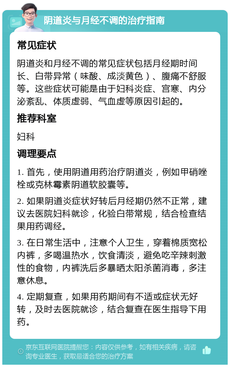 阴道炎与月经不调的治疗指南 常见症状 阴道炎和月经不调的常见症状包括月经期时间长、白带异常（味酸、成淡黄色）、腹痛不舒服等。这些症状可能是由于妇科炎症、宫寒、内分泌紊乱、体质虚弱、气血虚等原因引起的。 推荐科室 妇科 调理要点 1. 首先，使用阴道用药治疗阴道炎，例如甲硝唑栓或克林霉素阴道软胶囊等。 2. 如果阴道炎症状好转后月经期仍然不正常，建议去医院妇科就诊，化验白带常规，结合检查结果用药调经。 3. 在日常生活中，注意个人卫生，穿着棉质宽松内裤，多喝温热水，饮食清淡，避免吃辛辣刺激性的食物，内裤洗后多暴晒太阳杀菌消毒，多注意休息。 4. 定期复查，如果用药期间有不适或症状无好转，及时去医院就诊，结合复查在医生指导下用药。