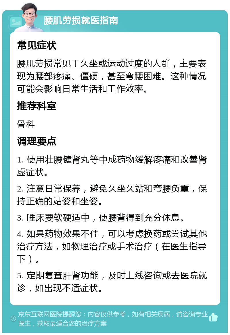 腰肌劳损就医指南 常见症状 腰肌劳损常见于久坐或运动过度的人群，主要表现为腰部疼痛、僵硬，甚至弯腰困难。这种情况可能会影响日常生活和工作效率。 推荐科室 骨科 调理要点 1. 使用壮腰健肾丸等中成药物缓解疼痛和改善肾虚症状。 2. 注意日常保养，避免久坐久站和弯腰负重，保持正确的站姿和坐姿。 3. 睡床要软硬适中，使腰背得到充分休息。 4. 如果药物效果不佳，可以考虑换药或尝试其他治疗方法，如物理治疗或手术治疗（在医生指导下）。 5. 定期复查肝肾功能，及时上线咨询或去医院就诊，如出现不适症状。