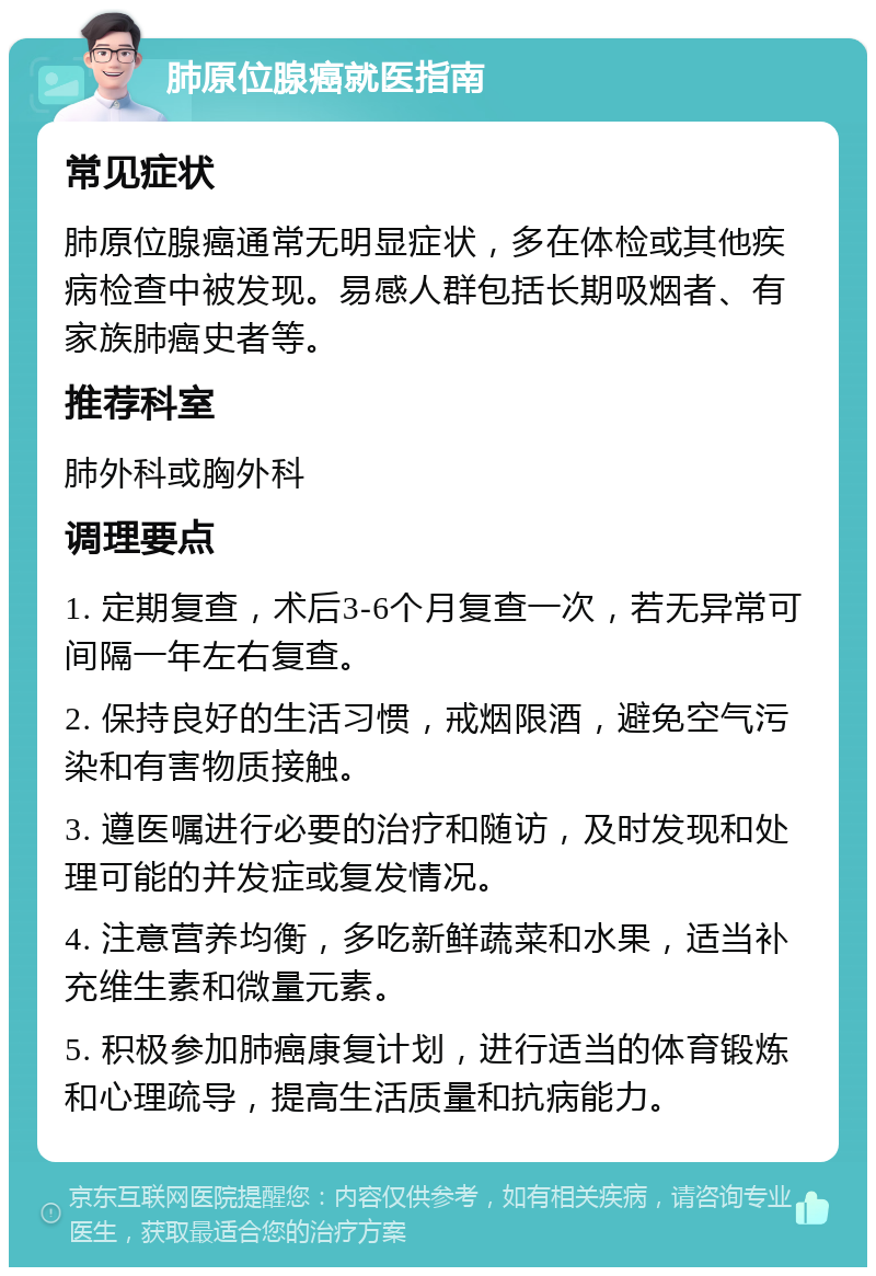 肺原位腺癌就医指南 常见症状 肺原位腺癌通常无明显症状，多在体检或其他疾病检查中被发现。易感人群包括长期吸烟者、有家族肺癌史者等。 推荐科室 肺外科或胸外科 调理要点 1. 定期复查，术后3-6个月复查一次，若无异常可间隔一年左右复查。 2. 保持良好的生活习惯，戒烟限酒，避免空气污染和有害物质接触。 3. 遵医嘱进行必要的治疗和随访，及时发现和处理可能的并发症或复发情况。 4. 注意营养均衡，多吃新鲜蔬菜和水果，适当补充维生素和微量元素。 5. 积极参加肺癌康复计划，进行适当的体育锻炼和心理疏导，提高生活质量和抗病能力。