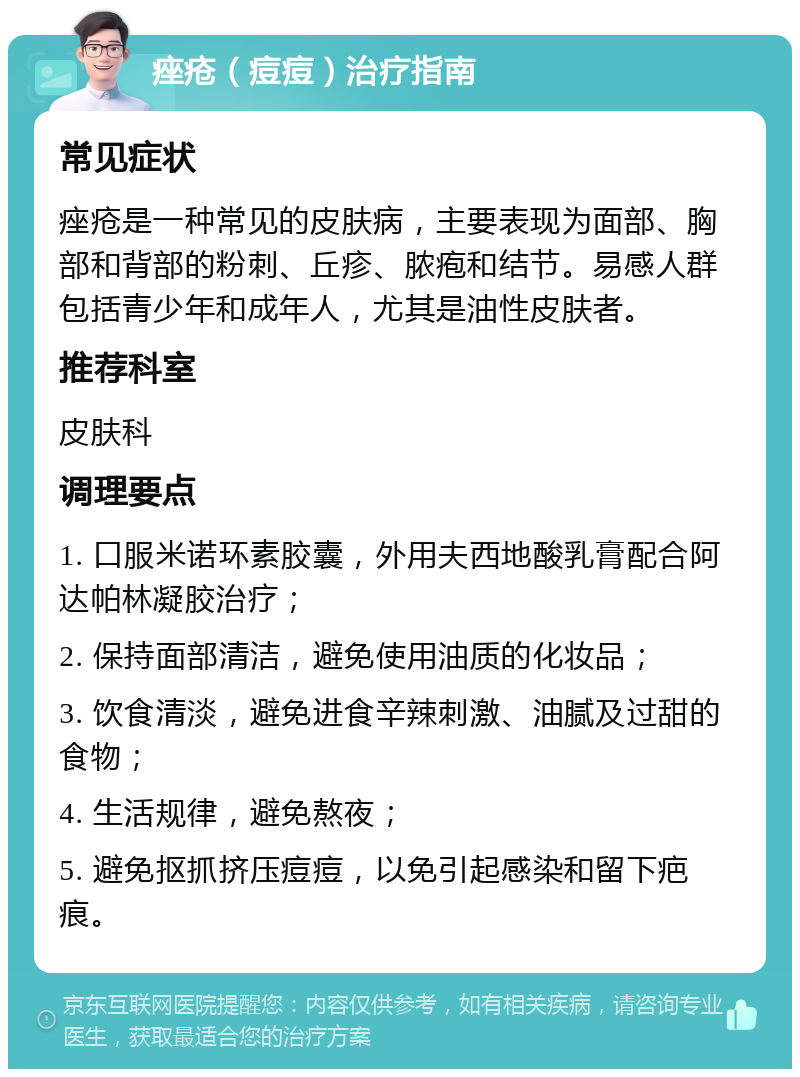 痤疮（痘痘）治疗指南 常见症状 痤疮是一种常见的皮肤病，主要表现为面部、胸部和背部的粉刺、丘疹、脓疱和结节。易感人群包括青少年和成年人，尤其是油性皮肤者。 推荐科室 皮肤科 调理要点 1. 口服米诺环素胶囊，外用夫西地酸乳膏配合阿达帕林凝胶治疗； 2. 保持面部清洁，避免使用油质的化妆品； 3. 饮食清淡，避免进食辛辣刺激、油腻及过甜的食物； 4. 生活规律，避免熬夜； 5. 避免抠抓挤压痘痘，以免引起感染和留下疤痕。