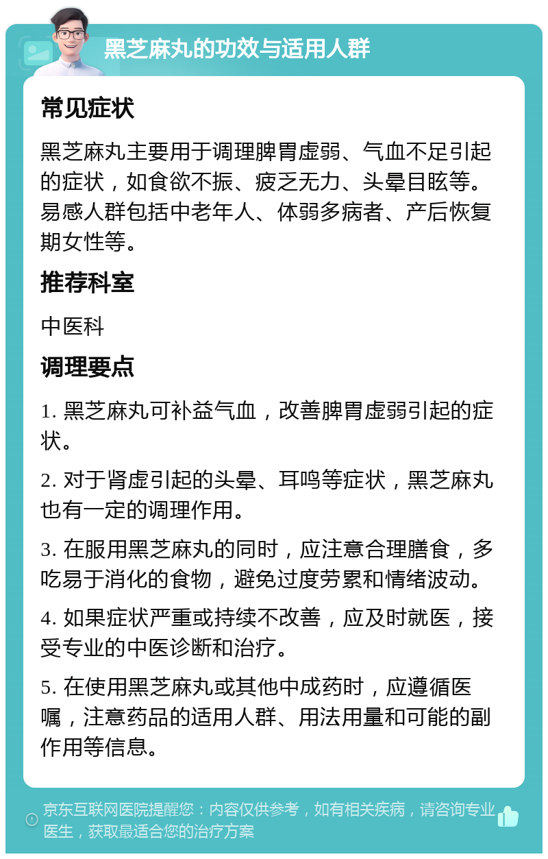 黑芝麻丸的功效与适用人群 常见症状 黑芝麻丸主要用于调理脾胃虚弱、气血不足引起的症状，如食欲不振、疲乏无力、头晕目眩等。易感人群包括中老年人、体弱多病者、产后恢复期女性等。 推荐科室 中医科 调理要点 1. 黑芝麻丸可补益气血，改善脾胃虚弱引起的症状。 2. 对于肾虚引起的头晕、耳鸣等症状，黑芝麻丸也有一定的调理作用。 3. 在服用黑芝麻丸的同时，应注意合理膳食，多吃易于消化的食物，避免过度劳累和情绪波动。 4. 如果症状严重或持续不改善，应及时就医，接受专业的中医诊断和治疗。 5. 在使用黑芝麻丸或其他中成药时，应遵循医嘱，注意药品的适用人群、用法用量和可能的副作用等信息。