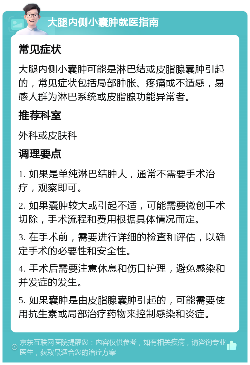 大腿内侧小囊肿就医指南 常见症状 大腿内侧小囊肿可能是淋巴结或皮脂腺囊肿引起的，常见症状包括局部肿胀、疼痛或不适感，易感人群为淋巴系统或皮脂腺功能异常者。 推荐科室 外科或皮肤科 调理要点 1. 如果是单纯淋巴结肿大，通常不需要手术治疗，观察即可。 2. 如果囊肿较大或引起不适，可能需要微创手术切除，手术流程和费用根据具体情况而定。 3. 在手术前，需要进行详细的检查和评估，以确定手术的必要性和安全性。 4. 手术后需要注意休息和伤口护理，避免感染和并发症的发生。 5. 如果囊肿是由皮脂腺囊肿引起的，可能需要使用抗生素或局部治疗药物来控制感染和炎症。