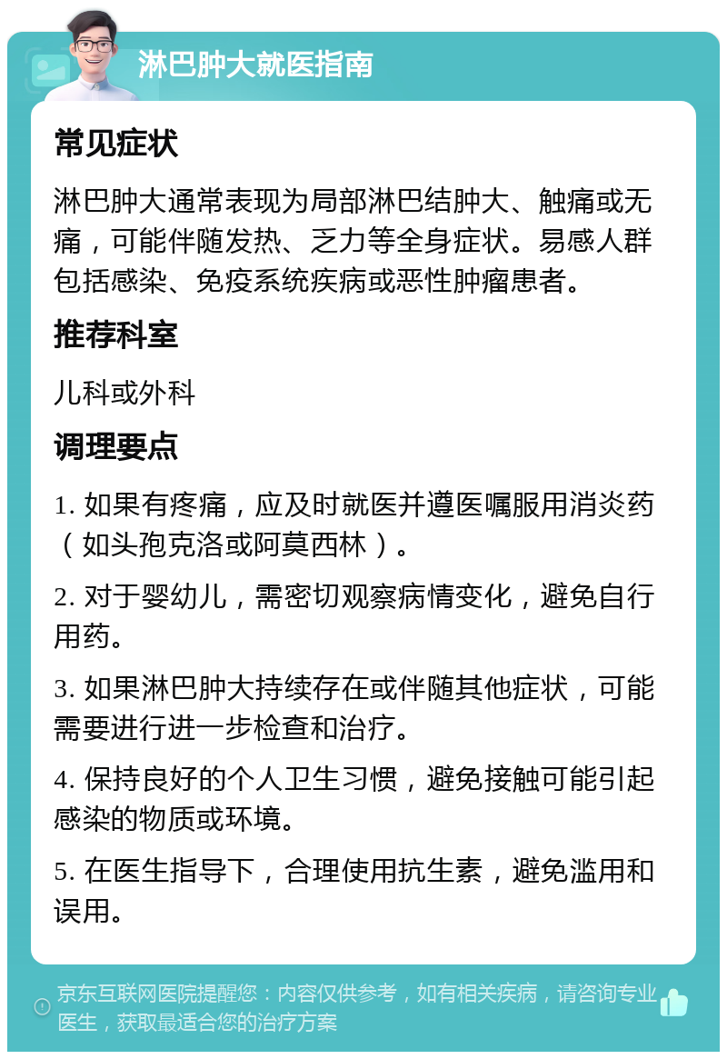 淋巴肿大就医指南 常见症状 淋巴肿大通常表现为局部淋巴结肿大、触痛或无痛，可能伴随发热、乏力等全身症状。易感人群包括感染、免疫系统疾病或恶性肿瘤患者。 推荐科室 儿科或外科 调理要点 1. 如果有疼痛，应及时就医并遵医嘱服用消炎药（如头孢克洛或阿莫西林）。 2. 对于婴幼儿，需密切观察病情变化，避免自行用药。 3. 如果淋巴肿大持续存在或伴随其他症状，可能需要进行进一步检查和治疗。 4. 保持良好的个人卫生习惯，避免接触可能引起感染的物质或环境。 5. 在医生指导下，合理使用抗生素，避免滥用和误用。