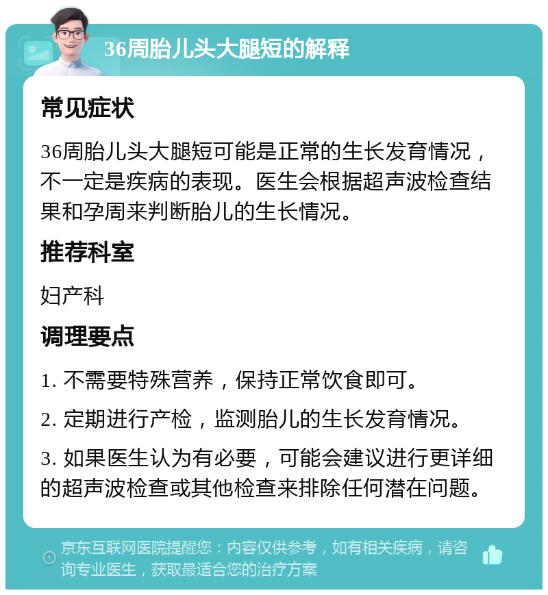 36周胎儿头大腿短的解释 常见症状 36周胎儿头大腿短可能是正常的生长发育情况，不一定是疾病的表现。医生会根据超声波检查结果和孕周来判断胎儿的生长情况。 推荐科室 妇产科 调理要点 1. 不需要特殊营养，保持正常饮食即可。 2. 定期进行产检，监测胎儿的生长发育情况。 3. 如果医生认为有必要，可能会建议进行更详细的超声波检查或其他检查来排除任何潜在问题。