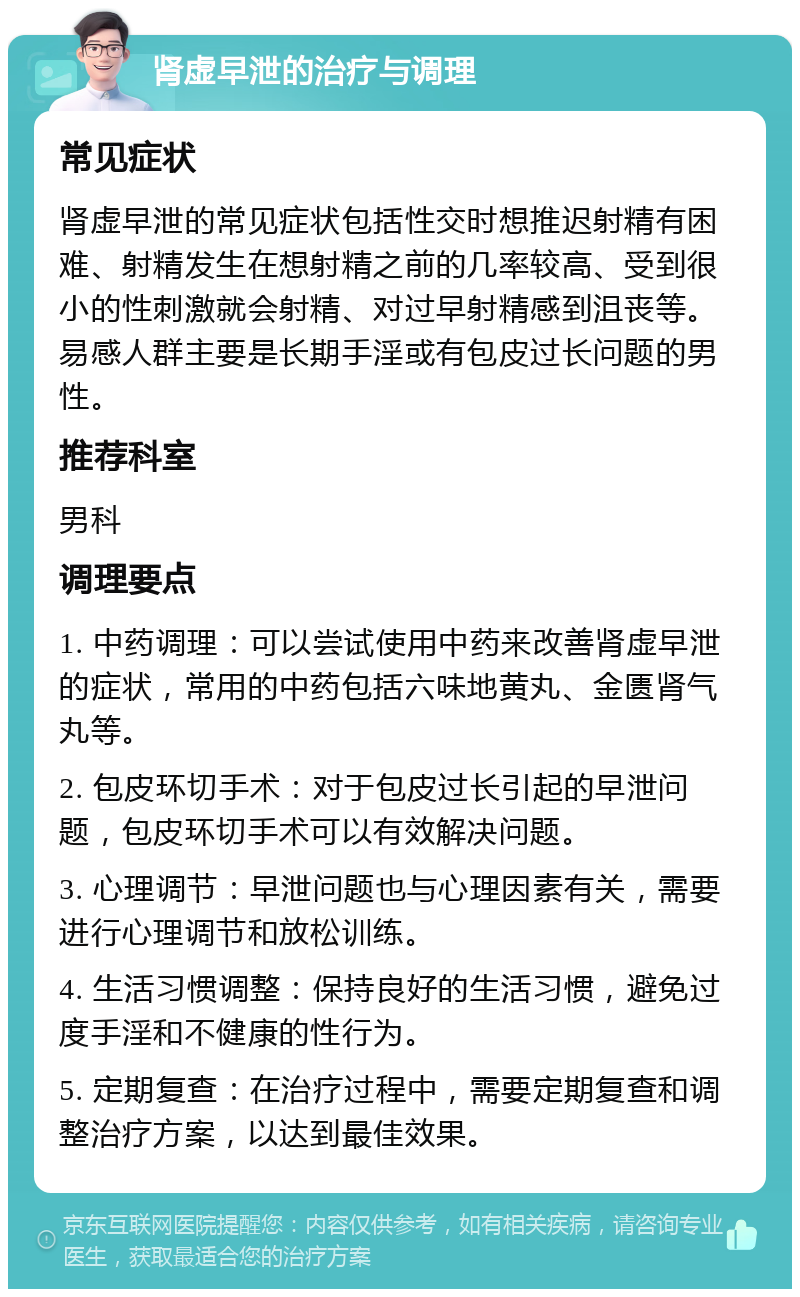 肾虚早泄的治疗与调理 常见症状 肾虚早泄的常见症状包括性交时想推迟射精有困难、射精发生在想射精之前的几率较高、受到很小的性刺激就会射精、对过早射精感到沮丧等。易感人群主要是长期手淫或有包皮过长问题的男性。 推荐科室 男科 调理要点 1. 中药调理：可以尝试使用中药来改善肾虚早泄的症状，常用的中药包括六味地黄丸、金匮肾气丸等。 2. 包皮环切手术：对于包皮过长引起的早泄问题，包皮环切手术可以有效解决问题。 3. 心理调节：早泄问题也与心理因素有关，需要进行心理调节和放松训练。 4. 生活习惯调整：保持良好的生活习惯，避免过度手淫和不健康的性行为。 5. 定期复查：在治疗过程中，需要定期复查和调整治疗方案，以达到最佳效果。