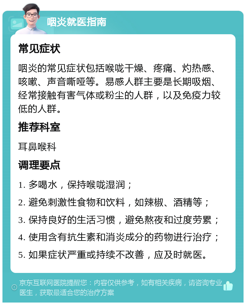 咽炎就医指南 常见症状 咽炎的常见症状包括喉咙干燥、疼痛、灼热感、咳嗽、声音嘶哑等。易感人群主要是长期吸烟、经常接触有害气体或粉尘的人群，以及免疫力较低的人群。 推荐科室 耳鼻喉科 调理要点 1. 多喝水，保持喉咙湿润； 2. 避免刺激性食物和饮料，如辣椒、酒精等； 3. 保持良好的生活习惯，避免熬夜和过度劳累； 4. 使用含有抗生素和消炎成分的药物进行治疗； 5. 如果症状严重或持续不改善，应及时就医。