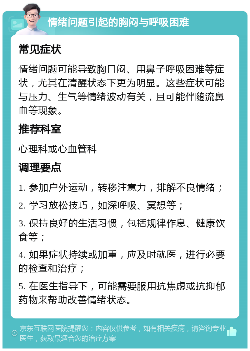 情绪问题引起的胸闷与呼吸困难 常见症状 情绪问题可能导致胸口闷、用鼻子呼吸困难等症状，尤其在清醒状态下更为明显。这些症状可能与压力、生气等情绪波动有关，且可能伴随流鼻血等现象。 推荐科室 心理科或心血管科 调理要点 1. 参加户外运动，转移注意力，排解不良情绪； 2. 学习放松技巧，如深呼吸、冥想等； 3. 保持良好的生活习惯，包括规律作息、健康饮食等； 4. 如果症状持续或加重，应及时就医，进行必要的检查和治疗； 5. 在医生指导下，可能需要服用抗焦虑或抗抑郁药物来帮助改善情绪状态。