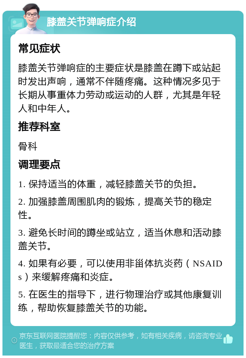 膝盖关节弹响症介绍 常见症状 膝盖关节弹响症的主要症状是膝盖在蹲下或站起时发出声响，通常不伴随疼痛。这种情况多见于长期从事重体力劳动或运动的人群，尤其是年轻人和中年人。 推荐科室 骨科 调理要点 1. 保持适当的体重，减轻膝盖关节的负担。 2. 加强膝盖周围肌肉的锻炼，提高关节的稳定性。 3. 避免长时间的蹲坐或站立，适当休息和活动膝盖关节。 4. 如果有必要，可以使用非甾体抗炎药（NSAIDs）来缓解疼痛和炎症。 5. 在医生的指导下，进行物理治疗或其他康复训练，帮助恢复膝盖关节的功能。