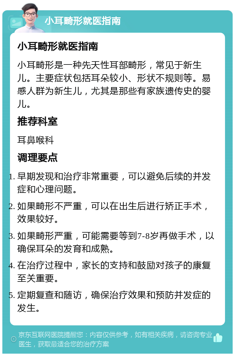 小耳畸形就医指南 小耳畸形就医指南 小耳畸形是一种先天性耳部畸形，常见于新生儿。主要症状包括耳朵较小、形状不规则等。易感人群为新生儿，尤其是那些有家族遗传史的婴儿。 推荐科室 耳鼻喉科 调理要点 早期发现和治疗非常重要，可以避免后续的并发症和心理问题。 如果畸形不严重，可以在出生后进行矫正手术，效果较好。 如果畸形严重，可能需要等到7-8岁再做手术，以确保耳朵的发育和成熟。 在治疗过程中，家长的支持和鼓励对孩子的康复至关重要。 定期复查和随访，确保治疗效果和预防并发症的发生。