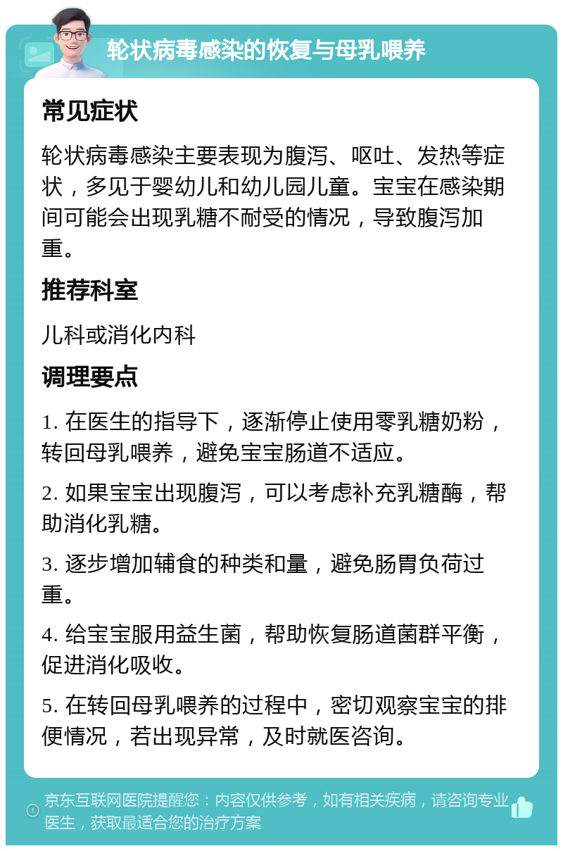 轮状病毒感染的恢复与母乳喂养 常见症状 轮状病毒感染主要表现为腹泻、呕吐、发热等症状，多见于婴幼儿和幼儿园儿童。宝宝在感染期间可能会出现乳糖不耐受的情况，导致腹泻加重。 推荐科室 儿科或消化内科 调理要点 1. 在医生的指导下，逐渐停止使用零乳糖奶粉，转回母乳喂养，避免宝宝肠道不适应。 2. 如果宝宝出现腹泻，可以考虑补充乳糖酶，帮助消化乳糖。 3. 逐步增加辅食的种类和量，避免肠胃负荷过重。 4. 给宝宝服用益生菌，帮助恢复肠道菌群平衡，促进消化吸收。 5. 在转回母乳喂养的过程中，密切观察宝宝的排便情况，若出现异常，及时就医咨询。