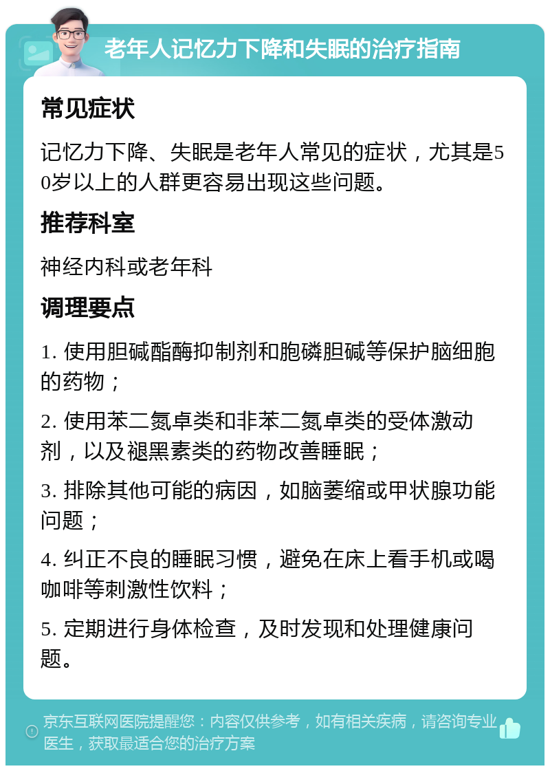 老年人记忆力下降和失眠的治疗指南 常见症状 记忆力下降、失眠是老年人常见的症状，尤其是50岁以上的人群更容易出现这些问题。 推荐科室 神经内科或老年科 调理要点 1. 使用胆碱酯酶抑制剂和胞磷胆碱等保护脑细胞的药物； 2. 使用苯二氮卓类和非苯二氮卓类的受体激动剂，以及褪黑素类的药物改善睡眠； 3. 排除其他可能的病因，如脑萎缩或甲状腺功能问题； 4. 纠正不良的睡眠习惯，避免在床上看手机或喝咖啡等刺激性饮料； 5. 定期进行身体检查，及时发现和处理健康问题。